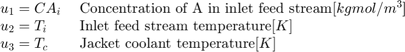 $$ \begin{array} {ll}&#10;u_1 = CA_i \; &#38; \textnormal{Concentration of A in inlet feed&#10;stream} [kgmol/m^3] \\&#10;u_2 = T_i \; &#38; \textnormal{Inlet feed stream temperature} [K] \\&#10;u_3 = T_c \; &#38; \textnormal{Jacket coolant temperature} [K] \\&#10;\end{array} $$